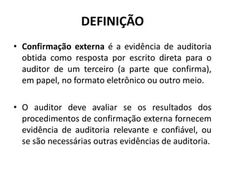 DEFINIÇÃO
• Confirmação externa é a evidência de auditoria
obtida como resposta por escrito direta para o
auditor de um terceiro (a parte que confirma),
em papel, no formato eletrônico ou outro meio.
• O auditor deve avaliar se os resultados dos
procedimentos de confirmação externa fornecem
evidência de auditoria relevante e confiável, ou
se são necessárias outras evidências de auditoria.
 