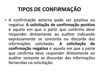 TIPOS DE CONFIRMAÇÃO
• A confirmação externa pode ser positiva ou
negativa. A solicitação de confirmação positiva
é aquela em que a parte que confirma deve
responder diretamente ao auditor indicando
expressamente se concorda ou discorda das
informações solicitadas. A solicitação de
confirmação negativa é aquela em que a parte
que confirma deve responder diretamente ao
auditor somente se discordar das informações
fornecidas na solicitação.
 