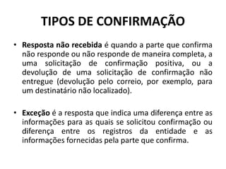 • Resposta não recebida é quando a parte que confirma
não responde ou não responde de maneira completa, a
uma solicitação de confirmação positiva, ou a
devolução de uma solicitação de confirmação não
entregue (devolução pelo correio, por exemplo, para
um destinatário não localizado).
• Exceção é a resposta que indica uma diferença entre as
informações para as quais se solicitou confirmação ou
diferença entre os registros da entidade e as
informações fornecidas pela parte que confirma.
TIPOS DE CONFIRMAÇÃO
 