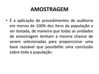 AMOSTRAGEM
• É a aplicação de procedimentos de auditoria
em menos de 100% dos itens da população a
ser testada, de maneira que todas as unidades
de amostragem tenham a mesma chance de
serem selecionadas para proporcionar uma
base razoável que possibilite uma conclusão
sobre toda a população.
 