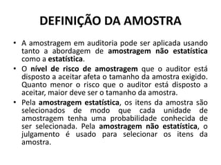 DEFINIÇÃO DA AMOSTRA
• A amostragem em auditoria pode ser aplicada usando
tanto a abordagem de amostragem não estatística
como a estatística.
• O nível de risco de amostragem que o auditor está
disposto a aceitar afeta o tamanho da amostra exigido.
Quanto menor o risco que o auditor está disposto a
aceitar, maior deve ser o tamanho da amostra.
• Pela amostragem estatística, os itens da amostra são
selecionados de modo que cada unidade de
amostragem tenha uma probabilidade conhecida de
ser selecionada. Pela amostragem não estatística, o
julgamento é usado para selecionar os itens da
amostra.
 