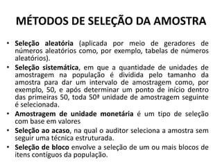 MÉTODOS DE SELEÇÃO DA AMOSTRA
• Seleção aleatória (aplicada por meio de geradores de
números aleatórios como, por exemplo, tabelas de números
aleatórios).
• Seleção sistemática, em que a quantidade de unidades de
amostragem na população é dividida pelo tamanho da
amostra para dar um intervalo de amostragem como, por
exemplo, 50, e após determinar um ponto de início dentro
das primeiras 50, toda 50ª unidade de amostragem seguinte
é selecionada.
• Amostragem de unidade monetária é um tipo de seleção
com base em valores
• Seleção ao acaso, na qual o auditor seleciona a amostra sem
seguir uma técnica estruturada.
• Seleção de bloco envolve a seleção de um ou mais blocos de
itens contíguos da população.
 