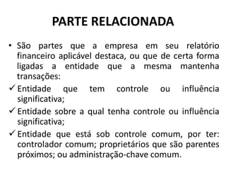 PARTE RELACIONADA
• São partes que a empresa em seu relatório
financeiro aplicável destaca, ou que de certa forma
ligadas a entidade que a mesma mantenha
transações:
 Entidade que tem controle ou influência
significativa;
 Entidade sobre a qual tenha controle ou influência
significativa;
 Entidade que está sob controle comum, por ter:
controlador comum; proprietários que são parentes
próximos; ou administração-chave comum.
 