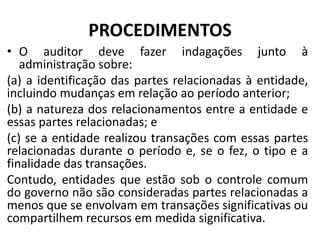PROCEDIMENTOS
• O auditor deve fazer indagações junto à
administração sobre:
(a) a identificação das partes relacionadas à entidade,
incluindo mudanças em relação ao período anterior;
(b) a natureza dos relacionamentos entre a entidade e
essas partes relacionadas; e
(c) se a entidade realizou transações com essas partes
relacionadas durante o período e, se o fez, o tipo e a
finalidade das transações.
Contudo, entidades que estão sob o controle comum
do governo não são consideradas partes relacionadas a
menos que se envolvam em transações significativas ou
compartilhem recursos em medida significativa.
 