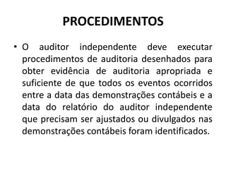 PROCEDIMENTOS
• O auditor independente deve executar
procedimentos de auditoria desenhados para
obter evidência de auditoria apropriada e
suficiente de que todos os eventos ocorridos
entre a data das demonstrações contábeis e a
data do relatório do auditor independente
que precisam ser ajustados ou divulgados nas
demonstrações contábeis foram identificados.
 