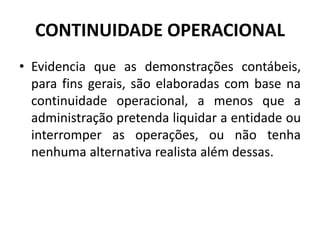 CONTINUIDADE OPERACIONAL
• Evidencia que as demonstrações contábeis,
para fins gerais, são elaboradas com base na
continuidade operacional, a menos que a
administração pretenda liquidar a entidade ou
interromper as operações, ou não tenha
nenhuma alternativa realista além dessas.
 