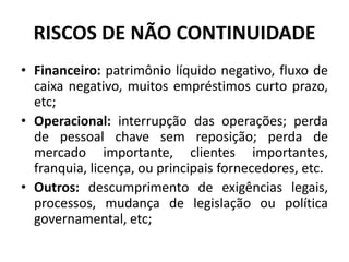 RISCOS DE NÃO CONTINUIDADE
• Financeiro: patrimônio líquido negativo, fluxo de
caixa negativo, muitos empréstimos curto prazo,
etc;
• Operacional: interrupção das operações; perda
de pessoal chave sem reposição; perda de
mercado importante, clientes importantes,
franquia, licença, ou principais fornecedores, etc.
• Outros: descumprimento de exigências legais,
processos, mudança de legislação ou política
governamental, etc;
 