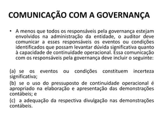 COMUNICAÇÃO COM A GOVERNANÇA
• A menos que todos os responsáveis pela governança estejam
envolvidos na administração da entidade, o auditor deve
comunicar a esses responsáveis os eventos ou condições
identificados que possam levantar dúvida significativa quanto
à capacidade de continuidade operacional. Essa comunicação
com os responsáveis pela governança deve incluir o seguinte:
(a) se os eventos ou condições constituem incerteza
significativa;
(b) se o uso do pressuposto de continuidade operacional é
apropriado na elaboração e apresentação das demonstrações
contábeis; e
(c) a adequação da respectiva divulgação nas demonstrações
contábeis.
 