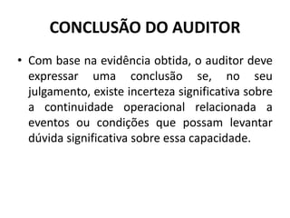 CONCLUSÃO DO AUDITOR
• Com base na evidência obtida, o auditor deve
expressar uma conclusão se, no seu
julgamento, existe incerteza significativa sobre
a continuidade operacional relacionada a
eventos ou condições que possam levantar
dúvida significativa sobre essa capacidade.
 
