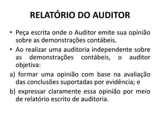 RELATÓRIO DO AUDITOR
• Peça escrita onde o Auditor emite sua opinião
sobre as demonstrações contábeis.
• Ao realizar uma auditoria independente sobre
as demonstrações contábeis, o auditor
objetiva:
a) formar uma opinião com base na avaliação
das conclusões suportadas por evidência; e
b) expressar claramente essa opinião por meio
de relatório escrito de auditoria.
 
