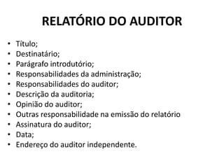RELATÓRIO DO AUDITOR
• Título;
• Destinatário;
• Parágrafo introdutório;
• Responsabilidades da administração;
• Responsabilidades do auditor;
• Descrição da auditoria;
• Opinião do auditor;
• Outras responsabilidade na emissão do relatório
• Assinatura do auditor;
• Data;
• Endereço do auditor independente.
 