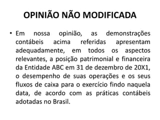 OPINIÃO NÃO MODIFICADA
• Em nossa opinião, as demonstrações
contábeis acima referidas apresentam
adequadamente, em todos os aspectos
relevantes, a posição patrimonial e financeira
da Entidade ABC em 31 de dezembro de 20X1,
o desempenho de suas operações e os seus
fluxos de caixa para o exercício findo naquela
data, de acordo com as práticas contábeis
adotadas no Brasil.
 