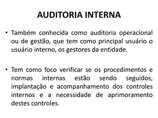 AUDITORIA INTERNA
• Também conhecida como auditoria operacional
ou de gestão, que tem como principal usuário o
usuário interno, os gestores da entidade.
• Tem como foco verificar se os procedimentos e
normas internas estão sendo seguidos,
implantação e acompanhamento dos controles
internos e a necessidade de aprimoramento
destes controles.
 