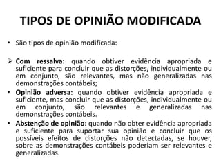 TIPOS DE OPINIÃO MODIFICADA
• São tipos de opinião modificada:
 Com ressalva: quando obtiver evidência apropriada e
suficiente para concluir que as distorções, individualmente ou
em conjunto, são relevantes, mas não generalizadas nas
demonstrações contábeis;
• Opinião adversa: quando obtiver evidência apropriada e
suficiente, mas concluir que as distorções, individualmente ou
em conjunto, são relevantes e generalizadas nas
demonstrações contábeis.
• Abstenção de opinião: quando não obter evidência apropriada
e suficiente para suportar sua opinião e concluir que os
possíveis efeitos de distorções não detectadas, se houver,
sobre as demonstrações contábeis poderiam ser relevantes e
generalizadas.
 