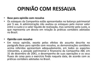 OPINIÃO COM RESSALVA
• Base para opinião com ressalva
• Os estoques da Companhia estão apresentados no balanço patrimonial
por $ xxx. A administração não avaliou os estoques pelo menor valor
entre o custo e o valor líquido de realização, mas somente pelo custo, o
que representa um desvio em relação às práticas contábeis adotadas
no Brasil.
• Opinião com ressalva
• Em nossa opinião, exceto pelos efeitos do assunto descrito no
parágrafo Base para opinião com ressalva, as demonstrações contábeis
acima referidas apresentam adequadamente, em todos os aspectos
relevantes, a posição patrimonial e financeira da Companhia ABC em
31 de dezembro de 20X1, o desempenho de suas operações e os seus
fluxos de caixa para o exercício findo naquela data, de acordo com as
práticas contábeis adotadas no Brasil.
 