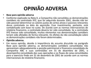 OPINIÃO ADVERSA
• Base para opinião adversa
• Conforme explicado na Nota X, a Companhia não consolidou as demonstrações
contábeis da controlada XYZ, que foi adquirida durante 20X1, devido não ter
sido possível determinar os valores justos de certos ativos e passivos relevantes
dessa controlada na data da aquisição. Esse investimento, portanto, está
contabilizado com base no custo. De acordo com as normas internacionais de
relatório financeiro, a controlada deveria ter sido consolidada. Se a controlada
XYZ tivesse sido consolidada, muitos elementos nas demonstrações contábeis
teriam sido afetados de forma relevante. Os efeitos da não consolidação sobre
as demonstrações contábeis não foram determinados.
• Opinião adversa.
• Em nossa opinião, devido à importância do assunto discutido no parágrafo
Base para opinião adversa, as demonstrações contábeis consolidadas não
apresentam adequadamente a posição patrimonial e financeira consolidada da
Companhia ABC e suas controladas em 31 de dezembro de 20X1, o
desempenho consolidado das suas operações e os fluxos de caixa consolidados
para o exercício findo em 31 de dezembro de 20X1 de acordo com as normas
internacionais de relatório financeiro.
 