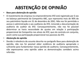 ABSTENÇÃO DE OPINIÃO
• Base para abstenção de opinião
• O investimento da empresa no empreendimento XYZ está registrado por $ xxx
no balanço patrimonial da Companhia ABC, que representa mais de 90% do
seu patrimônio líquido em 31 de dezembro de 20X1. Não nos foi permitido o
acesso à administração e aos auditores da XYZ, incluindo a documentação de
auditoria do auditor da XYZ. Consequentemente, não nos foi possível
determinar se havia necessidade de ajustes em relação à participação
proporcional da Companhia nos ativos da XYZ, que ela controla em conjunto,
assim como sua participação proporcional nos passivos da XYZ.
• Abstenção de opinião
• Devido à relevância do assunto descrito no parágrafo Base para abstenção de
opinião, não nos foi possível obter evidência de auditoria apropriada e
suficiente para fundamentar nossa opinião de auditoria. Consequentemente,
não expressamos uma opinião sobre as demonstrações contábeis acima
referidas.
 