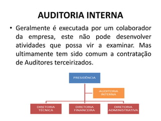 AUDITORIA INTERNA
• Geralmente é executada por um colaborador
da empresa, este não pode desenvolver
atividades que possa vir a examinar. Mas
ultimamente tem sido comum a contratação
de Auditores terceirizados.
 