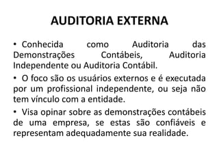 AUDITORIA EXTERNA
• Conhecida como Auditoria das
Demonstrações Contábeis, Auditoria
Independente ou Auditoria Contábil.
• O foco são os usuários externos e é executada
por um profissional independente, ou seja não
tem vínculo com a entidade.
• Visa opinar sobre as demonstrações contábeis
de uma empresa, se estas são confiáveis e
representam adequadamente sua realidade.
 