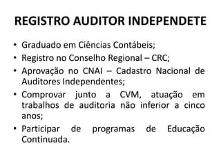 REGISTRO AUDITOR INDEPENDETE
• Graduado em Ciências Contábeis;
• Registro no Conselho Regional – CRC;
• Aprovação no CNAI – Cadastro Nacional de
Auditores Independentes;
• Comprovar junto a CVM, atuação em
trabalhos de auditoria não inferior a cinco
anos;
• Participar de programas de Educação
Continuada.
 