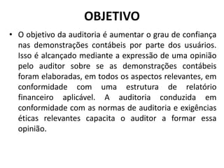 OBJETIVO
• O objetivo da auditoria é aumentar o grau de confiança
nas demonstrações contábeis por parte dos usuários.
Isso é alcançado mediante a expressão de uma opinião
pelo auditor sobre se as demonstrações contábeis
foram elaboradas, em todos os aspectos relevantes, em
conformidade com uma estrutura de relatório
financeiro aplicável. A auditoria conduzida em
conformidade com as normas de auditoria e exigências
éticas relevantes capacita o auditor a formar essa
opinião.
 