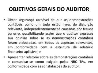 OBJETIVOS GERAIS DO AUDITOR
• Obter segurança razoável de que as demonstrações
contábeis como um todo estão livres de distorção
relevante, independentemente se causadas por fraude
ou erro, possibilitando assim que o auditor expresse
sua opinião sobre se as demonstrações contábeis
foram elaboradas, em todos os aspectos relevantes,
em conformidade com a estrutura de relatório
financeiro aplicável; e
• Apresentar relatório sobre as demonstrações contábeis
e comunicar-se como exigido pelas NBC TAs, em
conformidade com as constatações do auditor.
 