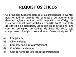 REQUISITOS ÉTICOS
• Os princípios fundamentais de ética profissional relevantes
para o auditor quando da condução de auditoria de
demonstrações contábeis estão implícitos no Código de
Ética Profissional do Contabilista e na NBC PA 01, que trata
do controle de qualidade. Esses princípios estão em linha
com os princípios do Código de Ética do IFAC, cujo
cumprimento é exigido dos auditores. Esses princípios são:
(a) Integridade;
(b) Objetividade;
(c) Competência e zelo profissional;
(d) Confidencialidade; e
(e) Comportamento (ou conduta) profissional.
 