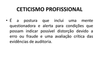 CETICISMO PROFISSIONAL
• É a postura que inclui uma mente
questionadora e alerta para condições que
possam indicar possível distorção devido a
erro ou fraude e uma avaliação crítica das
evidências de auditoria.
 