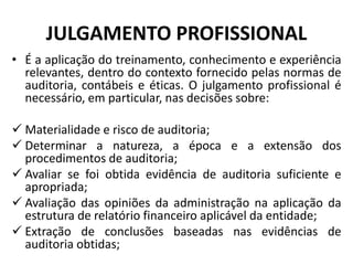 JULGAMENTO PROFISSIONAL
• É a aplicação do treinamento, conhecimento e experiência
relevantes, dentro do contexto fornecido pelas normas de
auditoria, contábeis e éticas. O julgamento profissional é
necessário, em particular, nas decisões sobre:
 Materialidade e risco de auditoria;
 Determinar a natureza, a época e a extensão dos
procedimentos de auditoria;
 Avaliar se foi obtida evidência de auditoria suficiente e
apropriada;
 Avaliação das opiniões da administração na aplicação da
estrutura de relatório financeiro aplicável da entidade;
 Extração de conclusões baseadas nas evidências de
auditoria obtidas;
 