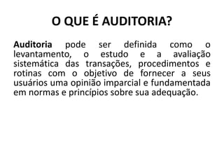 O QUE É AUDITORIA?
Auditoria pode ser definida como o
levantamento, o estudo e a avaliação
sistemática das transações, procedimentos e
rotinas com o objetivo de fornecer a seus
usuários uma opinião imparcial e fundamentada
em normas e princípios sobre sua adequação.
 