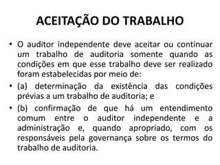 ACEITAÇÃO DO TRABALHO
• O auditor independente deve aceitar ou continuar
um trabalho de auditoria somente quando as
condições em que esse trabalho deve ser realizado
foram estabelecidas por meio de:
• (a) determinação da existência das condições
prévias a um trabalho de auditoria; e
• (b) confirmação de que há um entendimento
comum entre o auditor independente e a
administração e, quando apropriado, com os
responsáveis pela governança sobre os termos do
trabalho de auditoria.
 