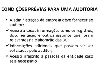 CONDIÇÕES PRÉVIAS PARA UMA AUDITORIA
• A administração da empresa deve fornecer ao
auditor:
Acesso a todas informações como os registros,
documentação e outros assuntos que foram
relevantes na elaboração das DC;
Informações adicionais que possam vir ser
solicitadas pelo auditor;
Acesso irrestrito a pessoas da entidade caso
seja necessário.
 