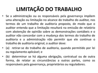 LIMITAÇÃO DO TRABALHO
• Se a administração ou os responsáveis pela governança impõem
uma alteração ou limitação no alcance do trabalho do auditor, nos
termos de um trabalho de auditoria proposto, de modo que o
auditor entenda que a limitação resultará na emissão de relatório
com abstenção de opinião sobre as demonstrações contábeis e o
auditor não concordar com a mudança dos termos do trabalho de
auditoria e a administração não permitir que ele continue o
trabalho de auditoria original, o auditor deve:
• (a) retirar-se do trabalho de auditoria, quando permitido por lei
ou regulamento aplicável; e
• (b) determinar se há alguma obrigação, contratual ou de outra
forma, de relatar as circunstâncias a outras partes, como os
responsáveis pela governança, proprietários ou reguladores.
 