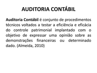 AUDITORIA CONTÁBIL
Auditoria Contábil é conjunto de procedimentos
técnicos voltados a testar a eficiência e eficácia
do controle patrimonial implantado com o
objetivo de expressar uma opinião sobre as
demonstrações financeiras ou determinado
dado. (Almeida, 2010)
 