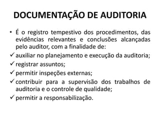 DOCUMENTAÇÃO DE AUDITORIA
• É o registro tempestivo dos procedimentos, das
evidências relevantes e conclusões alcançadas
pelo auditor, com a finalidade de:
auxiliar no planejamento e execução da auditoria;
registrar assuntos;
permitir inspeções externas;
contribuir para a supervisão dos trabalhos de
auditoria e o controle de qualidade;
permitir a responsabilização.
 
