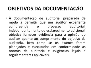 OBJETIVOS DA DOCUMENTAÇÃO
• A documentação de auditoria, preparada de
modo a permitir que um auditor experiente
compreenda o processo auditorial,
independentemente de esclarecimento adicional,
objetiva fornecer evidência para a opinião do
auditor quanto ao cumprimento do objetivo da
auditoria, bem como se os exames foram
planejados e executados em conformidade as
normas de auditoria e exigências legais e
regulamentares aplicáveis.
 
