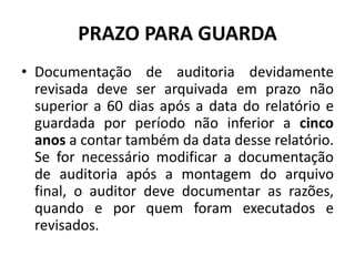 PRAZO PARA GUARDA
• Documentação de auditoria devidamente
revisada deve ser arquivada em prazo não
superior a 60 dias após a data do relatório e
guardada por período não inferior a cinco
anos a contar também da data desse relatório.
Se for necessário modificar a documentação
de auditoria após a montagem do arquivo
final, o auditor deve documentar as razões,
quando e por quem foram executados e
revisados.
 