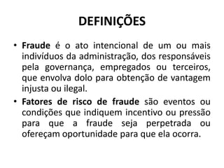 DEFINIÇÕES
• Fraude é o ato intencional de um ou mais
indivíduos da administração, dos responsáveis
pela governança, empregados ou terceiros,
que envolva dolo para obtenção de vantagem
injusta ou ilegal.
• Fatores de risco de fraude são eventos ou
condições que indiquem incentivo ou pressão
para que a fraude seja perpetrada ou
ofereçam oportunidade para que ela ocorra.
 