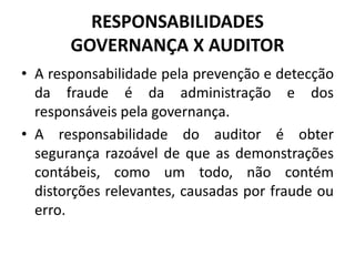 RESPONSABILIDADES
GOVERNANÇA X AUDITOR
• A responsabilidade pela prevenção e detecção
da fraude é da administração e dos
responsáveis pela governança.
• A responsabilidade do auditor é obter
segurança razoável de que as demonstrações
contábeis, como um todo, não contém
distorções relevantes, causadas por fraude ou
erro.
 