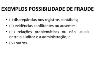 EXEMPLOS POSSIBILIDADE DE FRAUDE
• (i) discrepâncias nos registros contábeis;
• (ii) evidências conflitantes ou ausentes:
• (iii) relações problemáticas ou não usuais
entre o auditor e a administração; e
• (iv) outros.
 