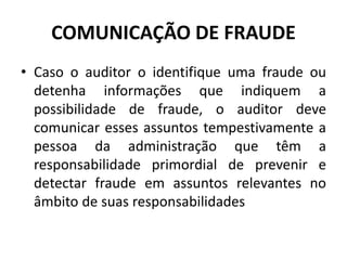 COMUNICAÇÃO DE FRAUDE
• Caso o auditor o identifique uma fraude ou
detenha informações que indiquem a
possibilidade de fraude, o auditor deve
comunicar esses assuntos tempestivamente a
pessoa da administração que têm a
responsabilidade primordial de prevenir e
detectar fraude em assuntos relevantes no
âmbito de suas responsabilidades
 