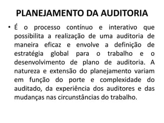 • É o processo contínuo e interativo que
possibilita a realização de uma auditoria de
maneira eficaz e envolve a definição de
estratégia global para o trabalho e o
desenvolvimento de plano de auditoria. A
natureza e extensão do planejamento variam
em função do porte e complexidade do
auditado, da experiência dos auditores e das
mudanças nas circunstâncias do trabalho.
PLANEJAMENTO DA AUDITORIA
 