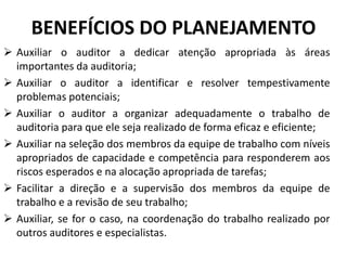  Auxiliar o auditor a dedicar atenção apropriada às áreas
importantes da auditoria;
 Auxiliar o auditor a identificar e resolver tempestivamente
problemas potenciais;
 Auxiliar o auditor a organizar adequadamente o trabalho de
auditoria para que ele seja realizado de forma eficaz e eficiente;
 Auxiliar na seleção dos membros da equipe de trabalho com níveis
apropriados de capacidade e competência para responderem aos
riscos esperados e na alocação apropriada de tarefas;
 Facilitar a direção e a supervisão dos membros da equipe de
trabalho e a revisão de seu trabalho;
 Auxiliar, se for o caso, na coordenação do trabalho realizado por
outros auditores e especialistas.
BENEFÍCIOS DO PLANEJAMENTO
 