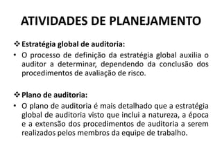 ATIVIDADES DE PLANEJAMENTO
Estratégia global de auditoria:
• O processo de definição da estratégia global auxilia o
auditor a determinar, dependendo da conclusão dos
procedimentos de avaliação de risco.
Plano de auditoria:
• O plano de auditoria é mais detalhado que a estratégia
global de auditoria visto que inclui a natureza, a época
e a extensão dos procedimentos de auditoria a serem
realizados pelos membros da equipe de trabalho.
 