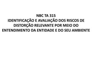 NBC TA 315
IDENTIFICAÇÃO E AVALIAÇÃO DOS RISCOS DE
DISTORÇÃO RELEVANTE POR MEIO DO
ENTENDIMENTO DA ENTIDADE E DO SEU AMBIENTE
 
