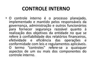 CONTROLE INTERNO
• O controle interno é o processo planejado,
implementado e mantido pelos responsáveis da
governança, administração e outros funcionários
para fornecer segurança razoável quanto à
realização dos objetivos da entidade no que se
refere à confiabilidade dos relatórios financeiros,
efetividade e eficiência das operações e
conformidade com leis e regulamentos aplicáveis.
O termo “controles” refere-se a quaisquer
aspectos de um ou mais dos componentes do
controle interno.
 