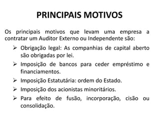 PRINCIPAIS MOTIVOS
Os principais motivos que levam uma empresa a
contratar um Auditor Externo ou Independente são:
 Obrigação legal: As companhias de capital aberto
são obrigadas por lei.
 Imposição de bancos para ceder empréstimo e
financiamentos.
 Imposição Estatutária: ordem do Estado.
 Imposição dos acionistas minoritários.
 Para efeito de fusão, incorporação, cisão ou
consolidação.
 