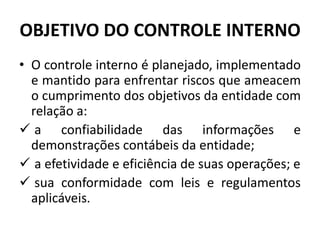 OBJETIVO DO CONTROLE INTERNO
• O controle interno é planejado, implementado
e mantido para enfrentar riscos que ameacem
o cumprimento dos objetivos da entidade com
relação a:
 a confiabilidade das informações e
demonstrações contábeis da entidade;
 a efetividade e eficiência de suas operações; e
 sua conformidade com leis e regulamentos
aplicáveis.
 