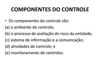 COMPONENTES DO CONTROLE
• Os componentes do controle são:
(a) o ambiente de controle;
(b) o processo de avaliação de risco da entidade;
(c) sistema de informação e a comunicação;
(d) atividades de controle; e
(e) monitoramento de controles.
 
