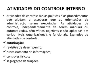 ATIVIDADES DO CONTROLE INTERNO
• Atividades de controle são as políticas e os procedimentos
que ajudam a assegurar que as orientações da
administração sejam executadas. As atividades de
controle, independentemente de serem manuais ou
automatizadas, têm vários objetivos e são aplicadas em
vários níveis organizacionais e funcionais. Exemplos de
atividades de controle :
 autorização;
 revisões de desempenho;
 processamento de informações;
 controles físicos;
 segregação de funções.
 